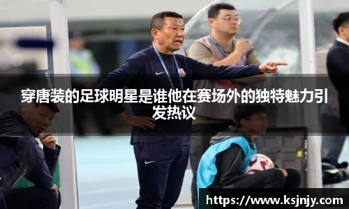 穿唐装的足球明星是谁他在赛场外的独特魅力引发热议